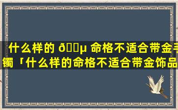 什么样的 🌵 命格不适合带金手镯「什么样的命格不适合带金饰品」